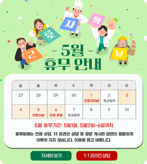 
									근로자의 날 5월 휴무안내 5월1일 근로자의날 , 2일 정상업무, 3일 토요일, 4일 일요일, 5일 어린이날, 6일 대체휴일, 7일부터 정상업무									
									5월 휴무기간 : 5월1일, 5월3일~6일까지 휴무일에는 전화 상담, 1:1 온라인 상담 및 질문 게시판 답변이 원할하게
									이루어 지지 않습니다. 이용에 참고 바랍니다.