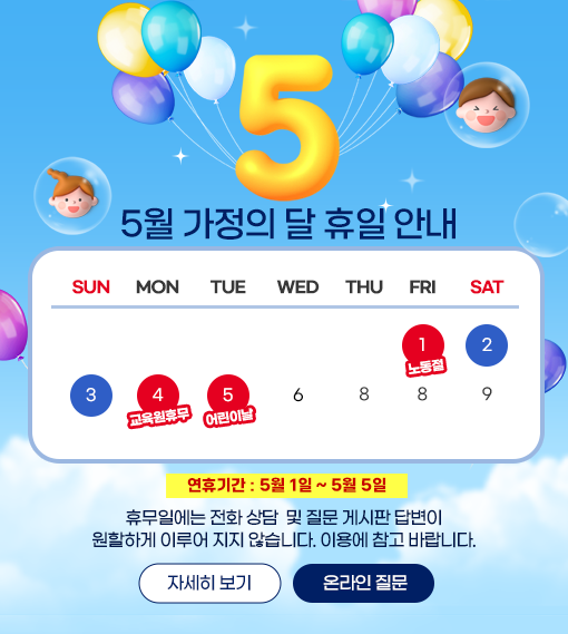 5월 가정의 달 휴일 안내 - 
5월 1일부터 5월 5일까지 휴무 기간 안내. 노동절(5월 1일 금요일), 2일 토요일, 3일 일요일, 교육원 휴무(5월 4일 월요일), 
어린이날(5월 5일화요일) 표시된 달력 5월1일부터 5월5일 휴무일에는 전화 상담 및 질문게시판 답변이 원할하게 이루어 지지 않습니다. 이용에 참고바랍니다.