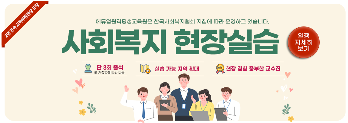 2년 연속 교육부장관상 표창 에듀업원격평생교육원은 한국사회복지협회 지침에 따라 운영하고 있습니다. 사회복지 현장실습 단 3회 출석 ※ 개정법에 따라 다름 실습 가능 지역 확대 현장 경험 풍부한 교수진 일정자세히보기