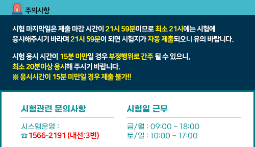주의사항 시험 마지막일은 제출 마감 시간이 21시 59분이므로 최소 21시에는 시험에
응시해주시기 바라며 21시 59분이 되면 시험지가 자동 제출되오니 유의 바랍니다. 시험 응시 시간이 15분 미만일 경우 부정행위로 간주 될 수 있으니,
최소 20분이상 응시해 주시기 바랍니다.
※ 응시시간이 15분 미만일 경우 제출 불가!! 시험관련 문의사항 시스템운영 :070-7805-9800, 시험일 근무, 금/월 : 09:00 ~ 18:00
토/일 : 10:00 ~ 17:00