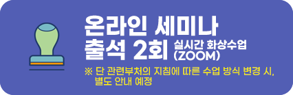 온라인 세미나 출석2회 (실시간 화상수업으로 진행 - ZOOM) ※ 단 관련부처의 지침에 따른 수업 방식 변경 시, 
        별도 안내 예정